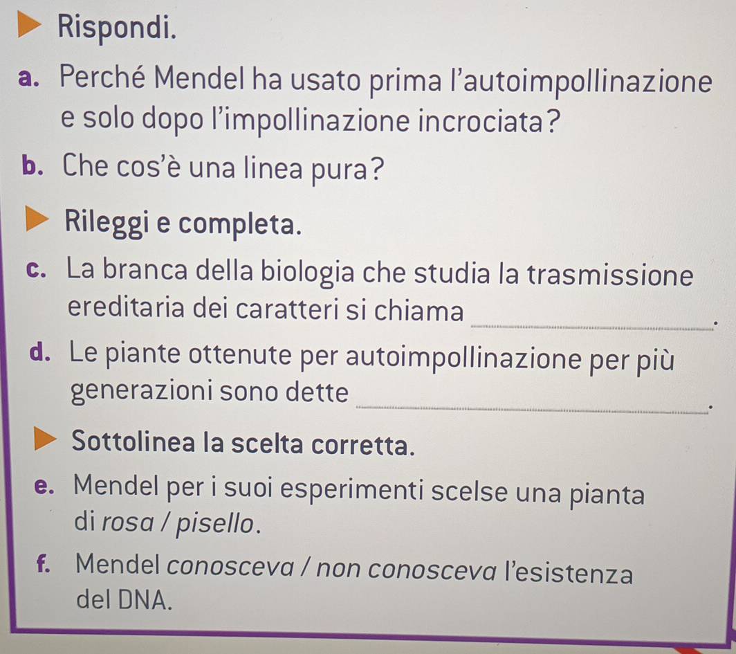 Rispondi. 
a. Perché Mendel ha usato prima l’autoimpollinazione 
e solo dopo l’impollinazione incrociata? 
b. Che cos'è una linea pura? 
Rileggi e completa. 
c. La branca della biologia che studia la trasmissione 
_ 
ereditaria dei caratteri si chiama 
. 
d. Le piante ottenute per autoimpollinazione per più 
_ 
generazioni sono dette 
. 
Sottolinea la scelta corretta. 
e. Mendel per i suoi esperimenti scelse una pianta 
di rosa / pisello. 
f. Mendel conosceva / non conosceva l’esistenza 
del DNA.