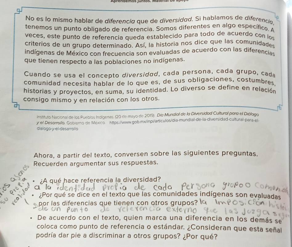 Aprendemos jun tos. M ate r a l d 
No es lo mismo hablar de diferencia que de diversidad. Si hablamos de diferencia, 
tenemos un punto obligado de referencia. Somos diferentes en algo específico. A 
veces, este punto de referencia queda establecido para todo de acuerdo con los 
criterios de un grupo determinado. Así, la historia nos dice que las comunidades 
indígenas de México con frecuencia son evaluadas de acuerdo con las diferencias 
que tienen respecto a las poblaciones no indígenas. 
Cuando se usa el concepto diversidad, cada persona, cada grupo, cada 
comunidad necesita hablar de lo que es, de sus obligaciones, costumbres, 
historias y proyectos, en suma, su identidad. Lo diverso se define en relación 
consigo mismo y en relación con los otros. 
Instituto Nacional de los Pueblos Indígenas. (20 de mayo de 2019). Día Mundial de la Diversidad Cultural para el Diálogo 
y el Desorroll/o. Gobierno de México. https://www.gob.mx/inpl/articulos/dia-mundial-de-la-diversidad-cultural-para-el- 
dialogo-y-el-desarrollo 
Ahora, a partir del texto, conversen sobre las siguientes preguntas. 
Recuerden argumentar sus respuestas. 
¿A qué hace referencia la diversidad? 
a 
¿Por qué se dice en el texto que las comunidades indígenas son evaluadas 
por las diferencias que tienen con otros grupos? 
De acuerdo con el texto, quien marca una diferencia en los demás se 
coloca como punto de referencia o estándar. ¿Consideran que esta señal 
podría dar pie a discriminar a otros grupos? ¿Por qué?