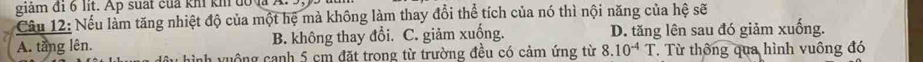 giảm đi 6 lit. Ap suất của khi kh đố v 
Câu 12: Nếu làm tăng nhiệt độ của một hệ mà không làm thay đổi thể tích của nó thì nội năng của hệ sẽ
A. tang lên. B. không thay đổi. C. giảm xuống. D. tăng lên sau đó giảm xuống.
hình vuộng canh 5 cm đặt trong từ trường đều có cảm ứng từ 8.10^(-4)T T Từ thông qua hình vuông đó