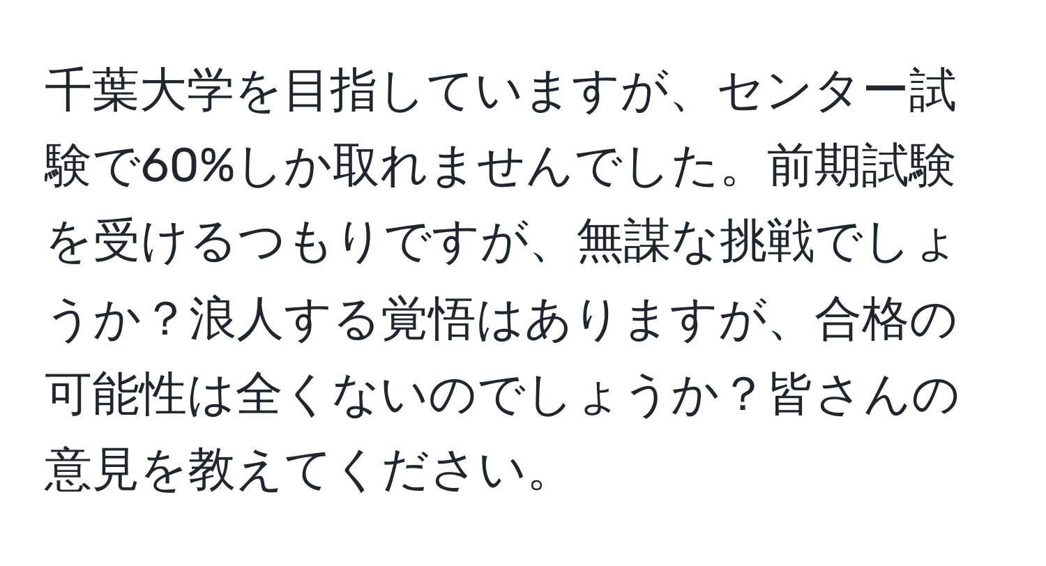 千葉大学を目指していますが、センター試験で60%しか取れませんでした。前期試験を受けるつもりですが、無謀な挑戦でしょうか？浪人する覚悟はありますが、合格の可能性は全くないのでしょうか？皆さんの意見を教えてください。