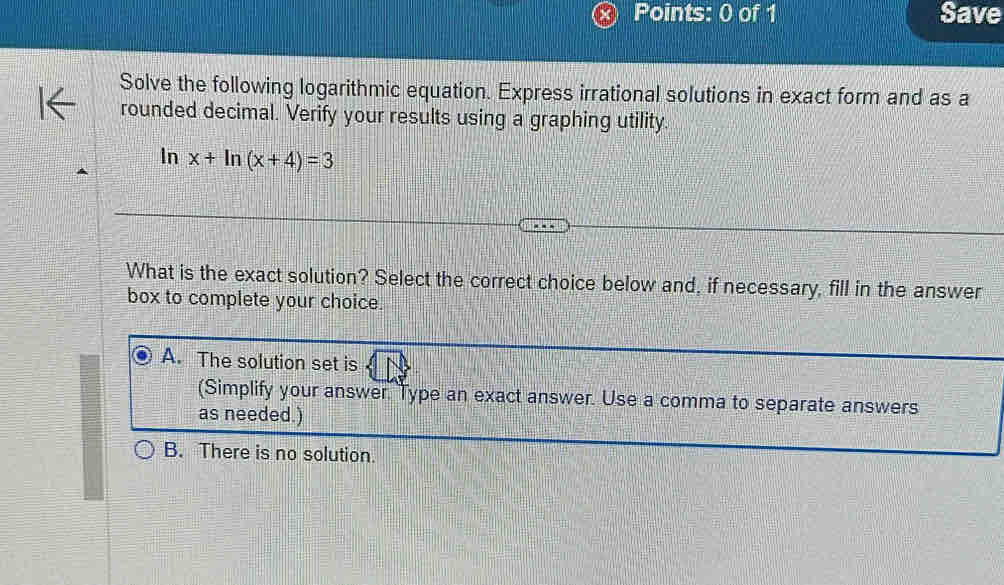 Save
Solve the following logarithmic equation. Express irrational solutions in exact form and as a
rounded decimal. Verify your results using a graphing utility.
In x+ln (x+4)=3
What is the exact solution? Select the correct choice below and, if necessary, fill in the answer
box to complete your choice.
A. The solution set is
(Simplify your answer Type an exact answer. Use a comma to separate answers
as needed.)
B. There is no solution.