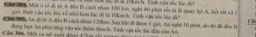 no hôn lúc đi là 10km/h. Tính vận tốc lúc đi? 
Ci 304 Một ô tô đi từ A đến B cách nhau 100 km, nghĩ 80 phút rồi từ B quay lại A, hết tất cả 5 
giờ. Biết vận tốc lúc về nhỏ hơn lúc đi là 10km/h. Tính vận tốc lúc đi? 
Cầu 305, An đi từ A đến B cách nhau 120km. Sau khi đi được 1 giờ, An nghỉ 10 phút, do đỏ để đến B Câu 
đúng hẹn An phải tăng vận tốc thêm 6km/h. Tính vận tốc lúc đầu của An. 
Câu 306. Một ca nô xuôi đòng 42km rội ng