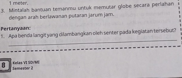 1 meter. 
3. Mintalah bantuan temanmu untuk memutar globe secara perlahan 
dengan arah berlawanan putaran jarum jam. 
Pertanyaan: 
_ 
1. Apa benda langit yang dilambangkan oleh senter pada kegiatan tersebut? 
Kelas VI SD/MI 
8 Semester 2