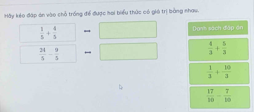 Hãy kéo đáp án vào chỗ trống để được hai biểu thức có giá trị bằng nhau.
 1/5 + 4/5 
Danh sách đáp án
 24/5 - 9/5 
 4/3 + 5/3 
 1/3 + 10/3 
 17/10 - 7/10 