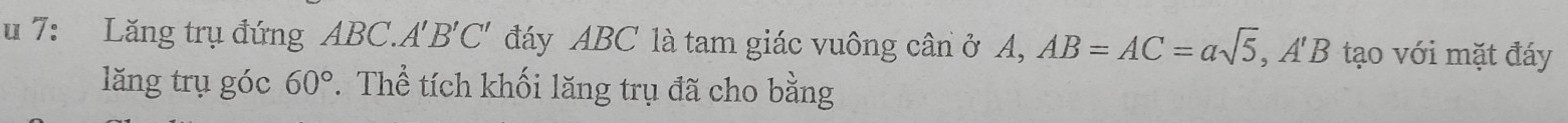 7: Lăng trụ đứng ABC. A 'B'C'. đáy ABC là tam giác vuông cân ở A, AB=AC=asqrt(5), A'B tạo với mặt đáy 
lăng trụ góc 60°. Thể tích khối lăng trụ đã cho bằng