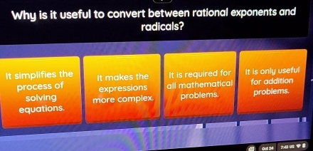 Why is it useful to convert between rational exponents and
radicals?
It simplifies the It makes the It is required for It is only useful
process of expressions all mathematical for addition
solving
equations. more complex. problems. problems.
Ost 24 743 us