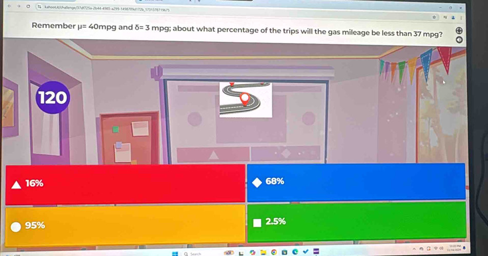 # kahoot.it/challenge/37df725a-2b44-4985-a299-1498709d172b_1731378719675
Remember mu =40mpg and delta =3mpg; about what percentage of the trips will the gas mileage be less than 37 mpg?
120
16% 68%
95% 2.5%