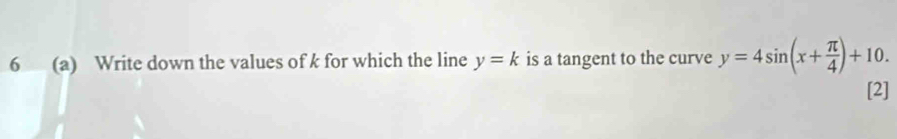 6 (a) Write down the values of k for which the line y=k is a tangent to the curve y=4sin (x+ π /4 )+10. 
[2]