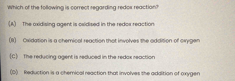 Which of the following is correct regarding redox reaction?
(A) The oxidising agent is oxidised in the redox reaction
(B) Oxidation is a chemical reaction that involves the addition of oxygen
(C) The reducing agent is reduced in the redox reaction
(D) Reduction is a chemical reaction that involves the addition of oxygen