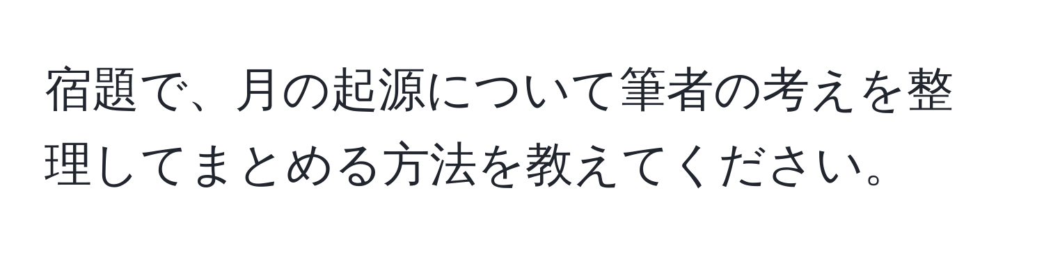 宿題で、月の起源について筆者の考えを整理してまとめる方法を教えてください。