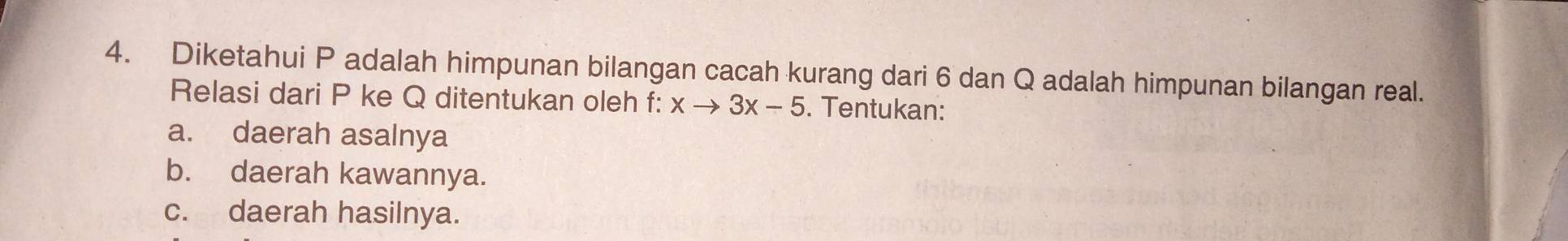 Diketahui P adalah himpunan bilangan cacah kurang dari 6 dan Q adalah himpunan bilangan real. 
Relasi dari P ke Q ditentukan oleh f: xto 3x-5. Tentukan: 
a. daerah asalnya 
b. daerah kawannya. 
c. daerah hasilnya.