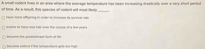 A small rodent lives in an area where the average temperature has been increasing drastically over a very short period
of time. As a result, this species of rodent will most likely_
have more offspring in order to increase its survival rate
evolve to have less hair over the course of a few years
become the predominant form of life
become extinct if the temperature gets too high