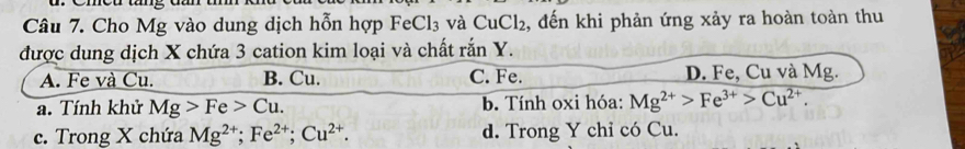 Cho Mg vào dung dịch hỗn hợp FeCl_3 và CuCl_2 2, đến khi phản ứng xảy ra hoàn toàn thu
được dung dịch X chứa 3 cation kim loại và chất rắn Y.
A. Fe và Cu. B. Cu. C. Fe. D. Fe, Cu và Mg.
a. Tính khử Mg>Fe>Cu. b. Tính oxi hóa: Mg^(2+)>Fe^(3+)>Cu^(2+).
c. Trong X chứa Mg^(2+); Fe^(2+); Cu^(2+). d. Trong Y chỉ có Cu.