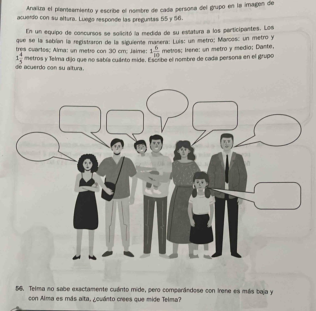 Analiza el planteamiento y escribe el nombre de cada persona del grupo en la imagen de 
acuerdo con su altura. Luego responde las preguntas 55 y 56. 
En un equipo de concursos se solicitó la medida de su estatura a los participantes. Los 
que se la sabían la registraron de la siguiente manera: Luis: un metro; Marcos: un metro y 
tres cuartos; Alma: un metro con 30 cm; Jaime: 1 6/10  metros; Irene: un metro y medio; Dante,
1 4/5  metros y Telma dijo que no sabía cuánto mide. Escribe el nombre de cada persona en el grupo 
de acuerdo con su altura. 
56. Telma no sabe exactamente cuánto mide, pero comparándose con Irene es más baja y 
con Alma es más alta, ¿cuánto crees que mide Telma?