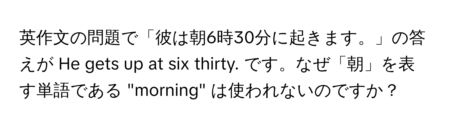 英作文の問題で「彼は朝6時30分に起きます。」の答えが He gets up at six thirty. です。なぜ「朝」を表す単語である "morning" は使われないのですか？