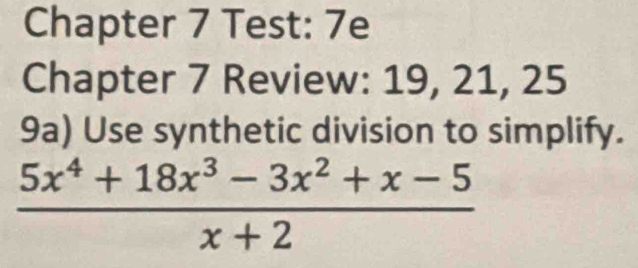 Chapter 7 Test: 7e 
Chapter 7 Review: 19, 21, 25 
9a) Use synthetic division to simplify.
 (5x^4+18x^3-3x^2+x-5)/x+2 