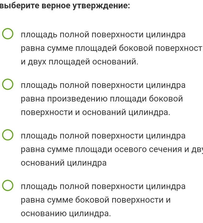 ΒыΙберите верное утверждение:
πлошадь πолной πоверхности цилиндра
равна сумме πлошадей боковой поверхност
и двух πлощадей оснований.
площадь πолной поверхности цилиндра
равна πроизведению плошади боковой
ловерхности и оснований цилиндра.
плошадь полной поверхности цилиндра
равна сумме плошади осевого сечения и дву
оснований цилиндра
плошадь πолной поверхности цилиндра
равна сумме боковой поверхности и
основанию цилиндра.