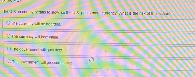 (0106 MC)
The U.S. economy begins to slow, so the U.S. prints more currency. What is the risk of this action?
The currency will be hoarded.
The currency will lose value.
The government will gain debt.
The government will pressure banks.