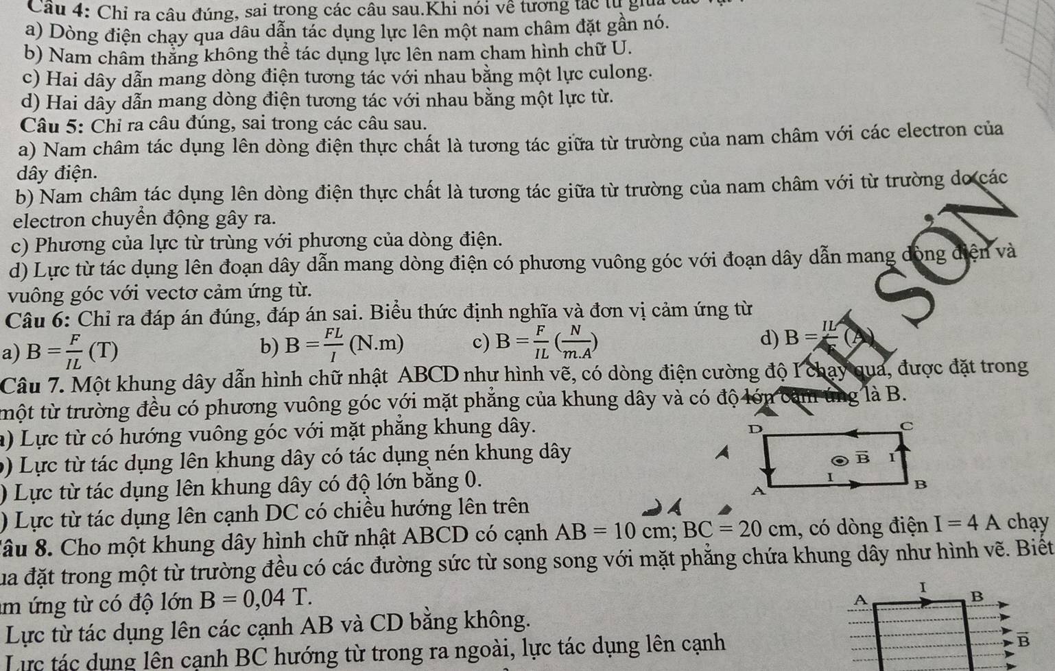 Chỉ ra câu đúng, sai trong các câu sau.Khi nói về tương tạc tự gia
a) Dòng điện chạy qua dâu dẫn tác dụng lực lên một nam châm đặt gần nó.
b) Nam chẩm thắng không thể tác dụng lực lên nam cham hình chữ U.
c) Hai dây dẫn mang dòng điện tương tác với nhau bằng một lực culong.
d) Hai dây dẫn mang dòng điện tương tác với nhau bằng một lực từ.
Câu 5: Chỉ ra câu đúng, sai trong các câu sau.
a) Nam châm tác dụng lên dòng điện thực chất là tương tác giữa từ trường của nam châm với các electron của
dây điện.
b) Nam châm tác dụng lên dòng điện thực chất là tương tác giữa từ trường của nam châm với từ trường do các
electron chuyển động gây ra. .
c) Phương của lực từ trùng với phương của dòng điện.
d) Lực từ tác dụng lên đoạn dây dẫn mang dòng điện có phương vuông góc với đoạn dây dẫn mang đòng điện và
vuông góc với vectơ cảm ứng từ.
Câu 6: Chỉ ra đáp án đúng, đáp án sai. Biểu thức định nghĩa và đơn vị cảm ứng từ
a) B= F/IL (T)
b) B= FL/I (N.m) c) B= F/IL ( N/m.A ) d) B=frac IL(
Câu 7. Một khung dây dẫn hình chữ nhật ABCD như hình vẽ, có dòng điện cường độ I chạy qua, được đặt trong
tmột từ trường đều có phương vuông góc với mặt phẳng của khung dây và có độ lớn cảm ứng là B.
a) Lực từ có hướng vuông góc với mặt phăng khung dây.
9) Lực từ tác dụng lên khung dây có tác dụng nén khung dây
) Lực từ tác dụng lên khung dây có độ lớn băng 0.
) Lực từ tác dụng lên cạnh DC có chiều hướng lên trên
Xâu 8. Cho một khung dây hình chữ nhật ABCD có cạnh AB=10cm;BC=20cm , có dòng điện I=4A chay
Sua đặt trong một từ trường đều có các đường sức từ song song với mặt phăng chứa khung dây như hình vẽ. Biết
m ứng từ có độ lớn B=0,04T.
Lực từ tác dụng lên các cạnh AB và CD bằng không.
Lực tác dụng lên cạnh BC hướng từ trong ra ngoài, lực tác dụng lên cạnh