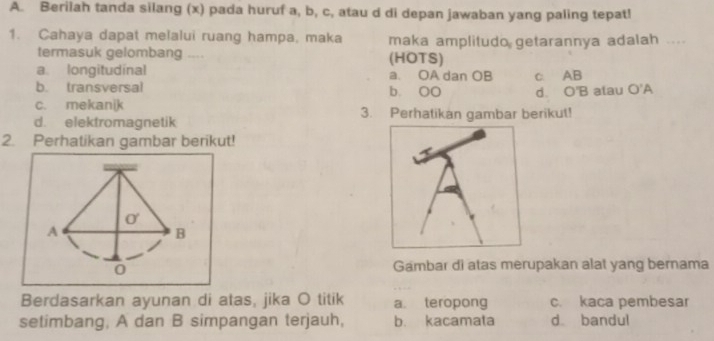 Berilah tanda silang (x) pada huruf a, b, c, atau d di depan jawaban yang paling tepat!
1. Cahaya dapat melalui ruang hampa, maka maka amplitudo getarannya adalah ....
termasuk gelombang .. (HOTS)
a longitudinal a. OA dan OB c AB
b. transversal b. OO
c. mekanik d. O'B alau O'A
d. elekfromagnetik 3. Perhatikan gambar berikut!
2. Perhatikan gambar berikut!
Gambar di atas merupakan alat yang bernama
Berdasarkan ayunan di atas, jika O titik a. teropong c. kaca pembesar
setimbang, A dan B simpangan terjauh, b. kacamata d bandul