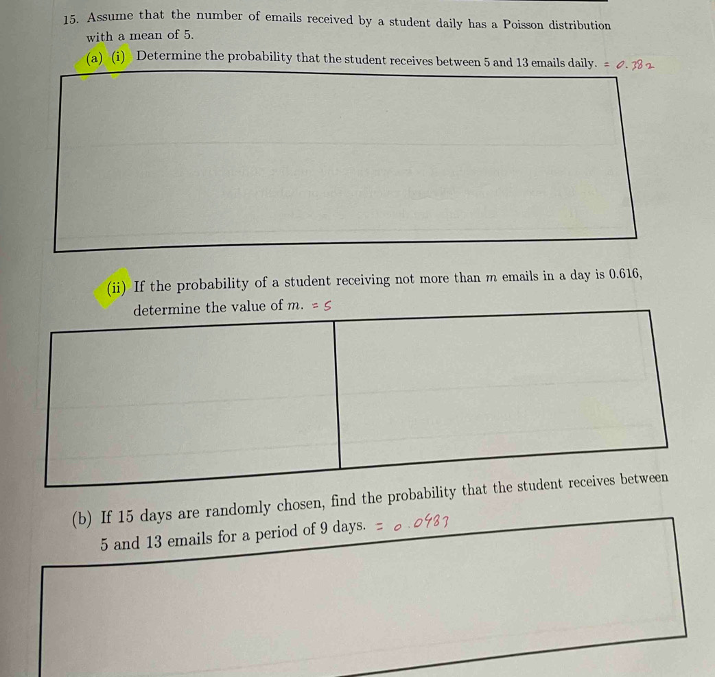 Assume that the number of emails received by a student daily has a Poisson distribution 
with a mean of 5. 
(a) (i) Determine the probability that the student receives between 5 and 13 emails daily. 
(ii) If the probability of a student receiving not more than m emails in a day is 0.616, 
(b) If 15 days are randomly chosen, find the pr
5 and 13 emails for a period of 9 days.