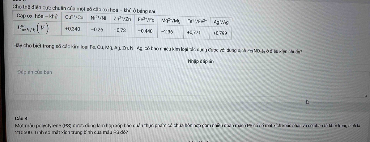 Cho thế điện cực chuẩn của một số cặp 
Hãy cho biết trong số các kim loại Fe, Cu, Mg, Ag, Zn, Ni, Ag, có bao nhiêu kim loại tác dụng được với dung dịch Fe(NO_3)_3 ở điều kiện chuẩn?
Nhập đáp án
Đáp án của bạn
Câu 4
Một mẫu polystyrene (PS) được dùng làm hộp xốp bảo quản thực phẩm có chứa hỗn hợp gồm nhiều đoạn mạch PS có số mắt xích khác nhau và có phân tử khối trung bình là
210600. Tính số mắt xích trung bình của mẫu PS đó?