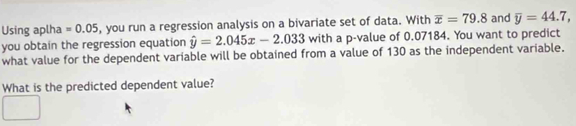 Using aplha =0.05 , you run a regression analysis on a bivariate set of data. With overline x=79.8 and overline y=44.7, 
you obtain the regression equation hat y=2.045x-2.033 with a p -value of 0.07184. You want to predict 
what value for the dependent variable will be obtained from a value of 130 as the independent variable. 
What is the predicted dependent value?