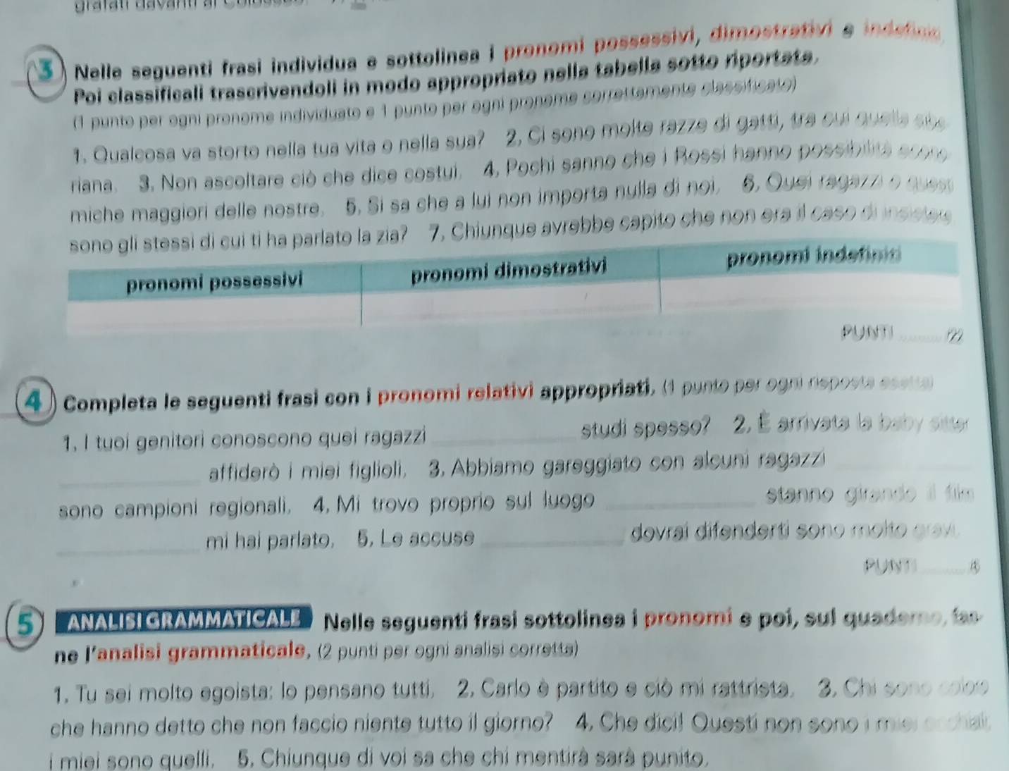 3  ) Nelle seguenti frasi individua e sottolinea i pronomi possessivi, dimostrativi e indeo 
Poi classificali trascrivendoli in modo appropriato nella tabella sotto riportate.
(1 punto per ogni pronome individuato e 1 punto per ogni pronome sorrettamente classificate)
1. Qualcosa va storto nella tua vita o nella sya? 2. Ci sono molte razze di gatti, tra oui quella sbe
riana. 3. Non ascoltare ciò che dice costui. 4, Pochi sanno che i Rossi hanno possibilita ecoo
miche maggiori delle nostre. 5. Si sa che a lui non importa nulla di noi. 6. Quei ragaz z o q 
Chiunque avrebbe capito che non era il caso di insisies
4) Completa le seguenti frasi con i pronomi relativi appropriati, (1 punto per ogni nsposta esetta 
1. I tuoi genitori conoscono quei ragazzi _studi spesso? 2. É arrivata la baby sitter
_affiderò i miei figlioli. 3. Abbiamo gareggiato con alcuni ragazzi_
sono campioni regionali. 4. Mi trovo proprio sul luogo _stanno girando l film 
_mi hai parlato. 5. Le accuse _dovrai difenderti sono molto grav.
PUNTI_
5 ANALISIGRAmmATICALE Nelle seguenti frasi sottolinea i pronomi e poi, sul quademe, las
ne lanalisi grammaticale, (2 punti per ogni analisi corretts)
1. Tu sei molto egoista: lo pensano tutti. 2. Carlo è partito e ciò mi rattrista. 3. Chi sono coloo
che hanno detto che non faccio niente tutto i giorno? 4. Che dici! Questi non sono i miel orchai
i miei sono quelli. 5. Chiunque di voi sa che chi mentirà sarà punito.