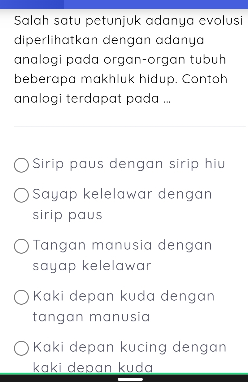 Salah satu petunjuk adanya evolusi
diperlihatkan dengan adanya 
analogi pada organ-organ tubuh
beberapa makhluk hidup. Contoh
analogi terdapat pada ...
Sirip paus dengan sirip hiu
Sayap kelelawar dengan
sirip paus
Tangan manusia dengan
sayap kelelawar
Kaki depan kuda dengan
tangan manusia
Kaki depan kucing dengan
kɑki depɑn kuda