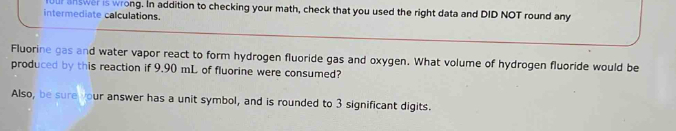 ur answer is wrong. In addition to checking your math, check that you used the right data and DID NOT round any 
intermediate calculations. 
Fluorine gas and water vapor react to form hydrogen fluoride gas and oxygen. What volume of hydrogen fluoride would be 
produced by this reaction if 9.90 mL of fluorine were consumed? 
Also, be sure your answer has a unit symbol, and is rounded to 3 significant digits.