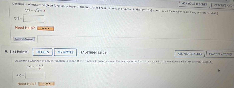 ASK YOUR TEACHER PRACTICE ANOT 
Determine whether the given function is linear. If the function is linear, express the function in the form f(x)=ax+b. (If the function is not linear, enter NOT LINEAR.)
f(x)=sqrt(x)+3
f(x)=□
Need Help? Read It 
Submit Answer 
9. [-/1 Points] DETAILS MY NOTES SALGTRIG4 2.5.011. ASK YOUR TEACHER PRACTICE ANOTHER 
Determine whether the given function is linear. If the function is linear, express the function in the form f(x)=ax+b (If the function is not linear, enter NOT LINEAR.)
f(x)= (x+1)/9 
f(x)=
Need Help? Read It