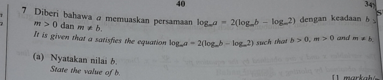 40 347 
S 
7 Diberi bahawa a memuaskan persamaan log _ma=2(log _mb-log _m2)
1 m>0 dan m!= b. dengan keadaan b
It is given that a satisfies the equation log _ma=2(log _mb-log _m2)such that b>0, m>0 and m!= b. 
(a) Nyatakan nilai b. 
State the value of b. 
markah / m