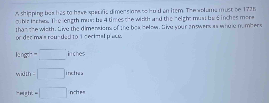 A shipping box has to have specific dimensions to hold an item. The volume must be 1728
cubic inches. The length must be 4 times the width and the height must be 6 inches more 
than the width. Give the dimensions of the box below. Give your answers as whole numbers 
or decimals rounded to 1 decimal place. 
length =□ inches
vid th =□ inches
height =□ inches