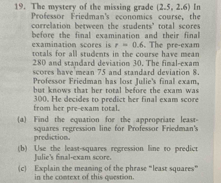 The mystery of the missing grade (2.5, 2.6) In 
Professor Friedman's economics course, the 
correlation between the students’ total scores 
before the final examination and their final 
examination scores is r=0.6. The pre-exam 
totals for all students in the course have mean
280 and standard deviation 30. The final-exam 
scores have mean 75 and standard deviation 8. 
Professor Friedman has lost Julie's final exam, 
but knows that her total before the exam was
300. He decides to predict her final exam score 
from her pre-exam total. 
(a) Find the equation for the appropriate least- 
squares regression line for Professor Friedman's 
prediction. 
(b) Use the least-squares regression line to predict 
Julie's final-exam score. 
(c) Explain the meaning of the phrase “least squares” 
in the context of this question.