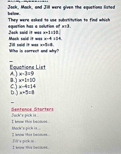 Jack, Mack, and Jill were given the equations listed
below.
They were asked to use substitution to find which
equation has a solution of x=3. 
Jack said it was x+1=10.|
Mack said it was x-4=14. 
Jill said it was x+5=8. 
Who is correct and why?

Equations List
A.) x-3=9
B.) x+1=10
C.) x-4=14
D.) x+5=8
-
Sentence Starters
Jack's pick is...
I know this because...
Mack's pick is....
I know this because...
Jill's pick is...
I know this because...