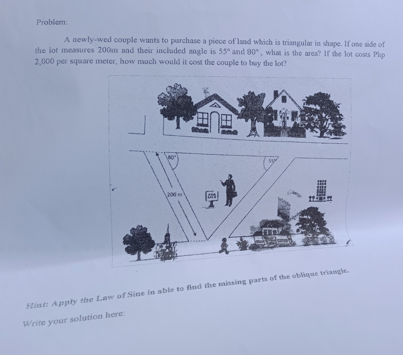 Problem:
A newly-wed couple wants to purchase a piece of land which is triangular in shape. If one side of
the lot measures 200m and their included angle is 55° and 80° , what is the area? If the lot costs Php
2,000 per square meter, how much would it cost the couple to buy the lot?
Hint: Apply the Law of Sine in able to find the missing parts of the oblique triangle.
Write your solution here: