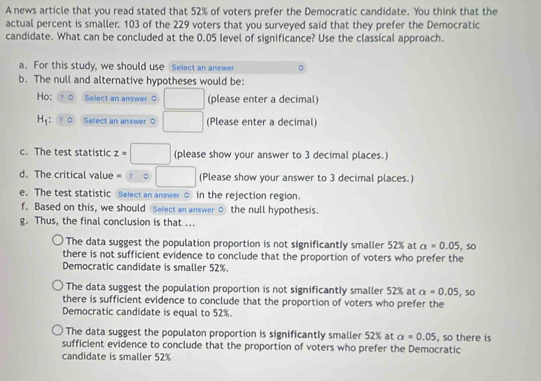 A news article that you read stated that 52% of voters prefer the Democratic candidate. You think that the
actual percent is smaller. 103 of the 229 voters that you surveyed said that they prefer the Democratic
candidate. What can be concluded at the 0.05 level of significance? Use the classical approach.
a. For this study, we should use Select an answer
b. The null and alternative hypotheses would be:
Ho: Select an answer □ (please enter a decimal)
H_1 Select an answer ◇ □ (Please enter a decimal)
c. The test statistic z=□ (please show your answer to 3 decimal places.)
d. The critical value = □ (Please show your answer to 3 decimal places.)
e. The test statistic Select an answer ○ in the rejection region.
f. Based on this, we should Select an answer $ the null hypothesis.
g. Thus, the final conclusion is that ...
The data suggest the population proportion is not significantly smaller 52% at alpha =0.05,so
there is not sufficient evidence to conclude that the proportion of voters who prefer the
Democratic candidate is smaller 52%.
The data suggest the population proportion is not significantly smaller 52% at alpha =0.05 , so
there is sufficient evidence to conclude that the proportion of voters who prefer the
Democratic candidate is equal to 52%.
The data suggest the populaton proportion is significantly smaller 52% at alpha =0.05 , so there is
sufficient evidence to conclude that the proportion of voters who prefer the Democratic
candidate is smaller 52%