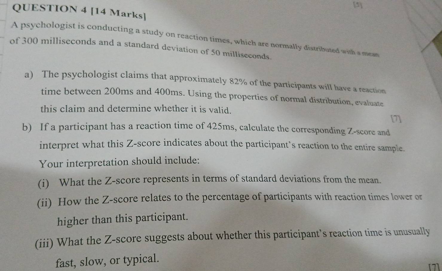 [5] 
QUESTION 4 [14 Marks] 
A psychologist is conducting a study on reaction times, which are normally distributed with a mean 
of 300 milliseconds and a standard deviation of 50 milliseconds. 
a) The psychologist claims that approximately 82% of the participants will have a reaction 
time between 200ms and 400ms. Using the properties of normal distribution, evaluate 
this claim and determine whether it is valid. 
b) If a participant has a reaction time of 425ms, calculate the corresponding Z-score and 
interpret what this Z-score indicates about the participant’s reaction to the entire sample. 
Your interpretation should include: 
(i) What the Z-score represents in terms of standard deviations from the mean. 
(ii) How the Z-score relates to the percentage of participants with reaction times lower or 
higher than this participant. 
(iii) What the Z-score suggests about whether this participant’s reaction time is unusually 
fast, slow, or typical.