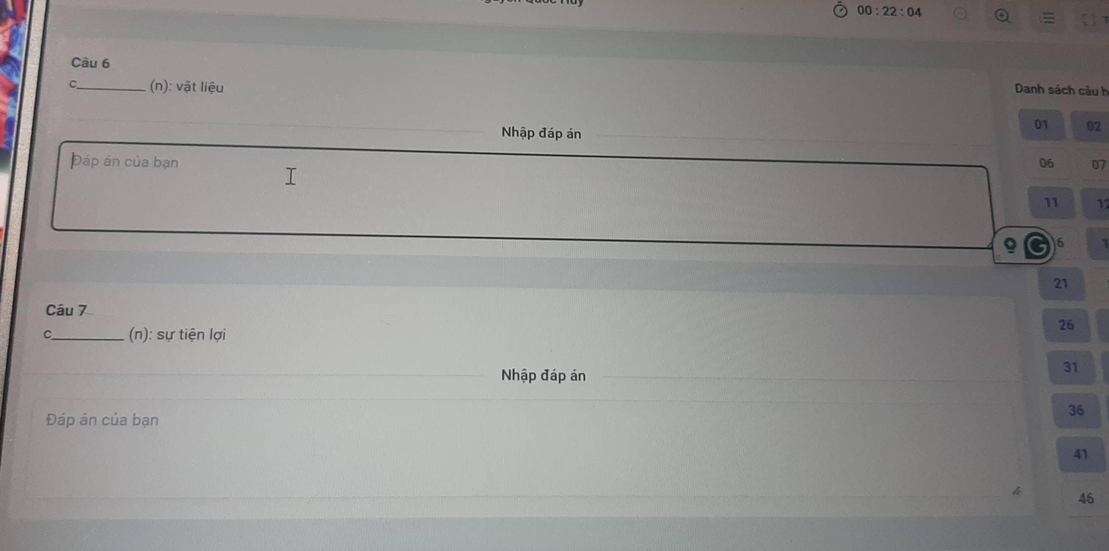 00:22:04 
Câu 6
C_ (n): vật liệu
Danh sách câu h
Nhập đáp án
01 02
Đáp án của bạn 06 07
11 11
6
21
Câu 7
C_ (n): sự tiện lợi
26
Nhập đáp án
31
Đáp án của bạn
36
41
46