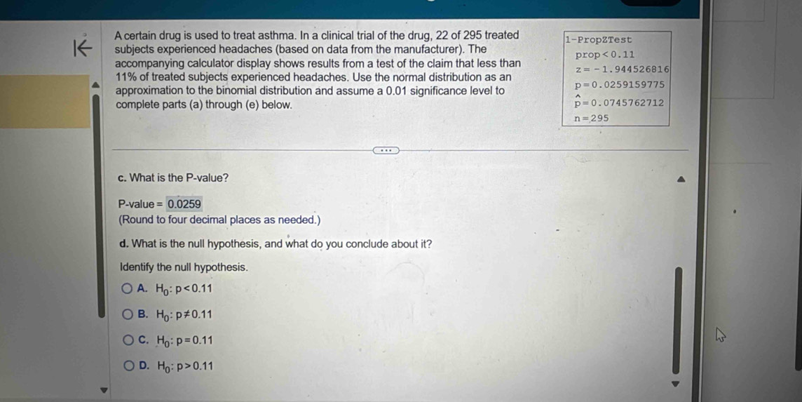 A certain drug is used to treat asthma. In a clinical trial of the drug, 22 of 295 treated 1 -PropZTest
subjects experienced headaches (based on data from the manufacturer). The
prop<0.11
accompanying calculator display shows results from a test of the claim that less than z=-1.944526816
11% of treated subjects experienced headaches. Use the normal distribution as an
approximation to the binomial distribution and assume a 0.01 significance level to p=0.0259159775
complete parts (a) through (e) below.
hat p=0.0745762712
n=295
c. What is the P -value?
P -value =0.0259
(Round to four decimal places as needed.)
d. What is the null hypothesis, and what do you conclude about it?
Identify the null hypothesis.
A. H_0:p<0.11
B. H_0:p!= 0.11
C. H_0:p=0.11
D. H_0:p>0.11