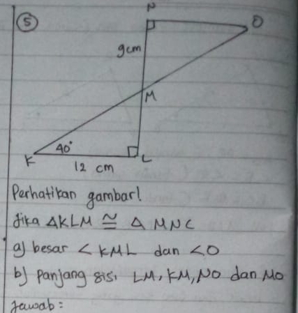 Perhatiban gambar!
dika △ KLM≌ △ MNC
a besar ∠ KML dan ∠ O
b) Panjang 8i5, LM, KM, NO dan Mo
fawab: