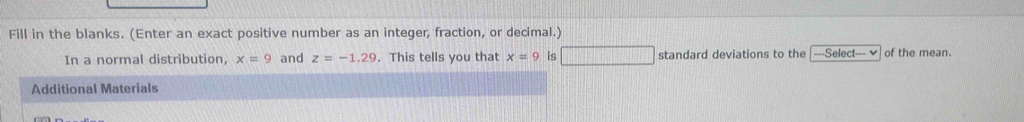 Fill in the blanks. (Enter an exact positive number as an integer, fraction, or decimal.) 
In a normal distribution, x=9 and z=-1.29. This tells you that x=9 is □ standard deviations to the ===Select--- of the mean. 
Additional Materials