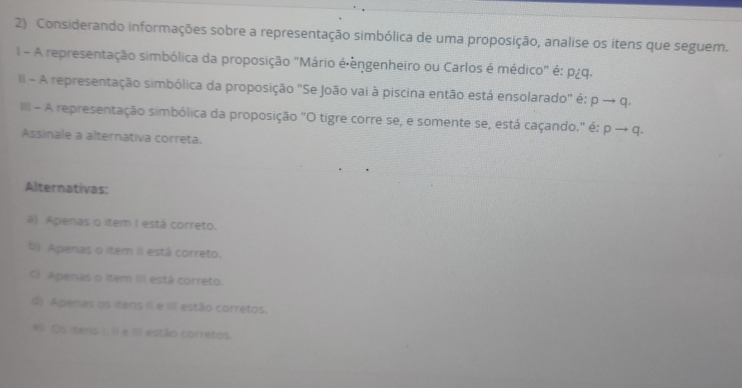 Considerando informações sobre a representação simbólica de uma proposição, analise os itens que seguem.
I - A representação simbólica da proposição "Mário é êngenheiro ou Carlos é médico" é: p¿q.
II - A representação simbólica da proposição "Se João vai à piscina então está ensolarado" é: pto q. 
III - A representação simbólica da proposição "O tigre corre se, e somente se, está caçando." é: pto q. 
Assinale a alternativa correta.
Alternativas:
a) Apenas o item I está correto.
b) Apenas o item II está correto.
C) Apenas o item III está correto.
d) Apenas os itens II e III estão corretos.
e) Os itens I, () e III estão corretos.