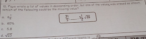 Faye wrote a list of values in descending order, but one of the values was erased as shown.
Which of the following could be the missing value?
 31/5 ,
a. 6 1/4  _ 5 1/2 sqrt(26)
b. 60%
c. 5.8
d. sqrt(23)
ferent towns is