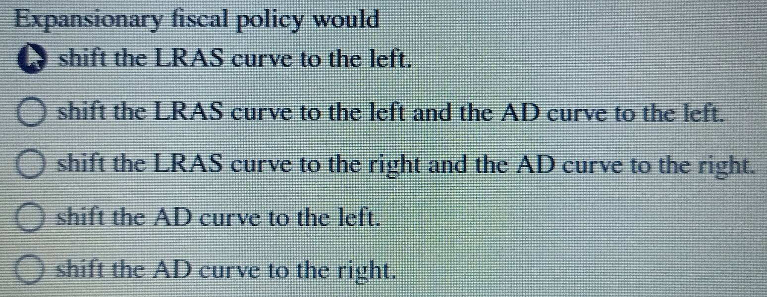 Expansionary fiscal policy would
A shift the LRAS curve to the left.
shift the LRAS curve to the left and the AD curve to the left.
shift the LRAS curve to the right and the AD curve to the right.
shift the AD curve to the left.
shift the AD curve to the right.