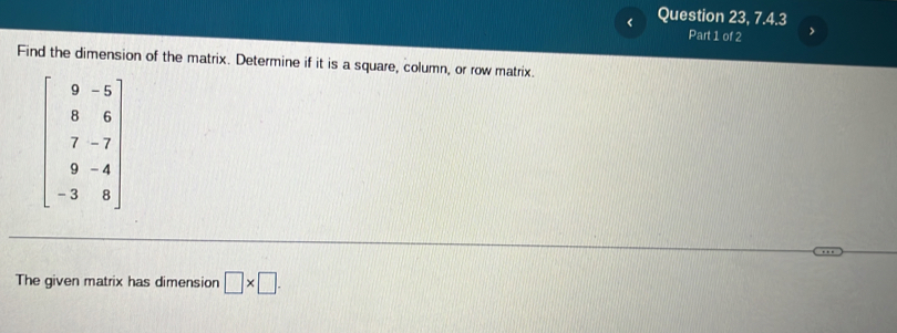 < Question 23, 7.4.3
Part 1 of 2 >
Find the dimension of the matrix. Determine if it is a square, column, or row matrix.
The given matrix has dimension □ * □ .