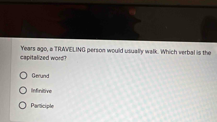 Years ago, a TRAVELING person would usually walk. Which verbal is the
capitalized word?
Gerund
Infinitive
Participle