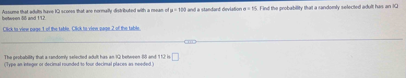 Assume that adults have IQ scores that are normally distributed with a mean of mu =100 and a standard deviation sigma =15
between 88 and 112. . Find the probability that a randomly selected adult has an IQ 
Click to view page 1 of the table. Click to view page 2 of the table 
The probability that a randomly selected adult has an IQ between 88 and 112 is □. 
(Type an integer or decimal rounded to four decimal places as needed.)