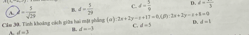 A(1,-2,3)
A. lambda = 5/sqrt(29) 
B. d= 5/29  C. d= 5/9  D. d=frac 3
Câu 30. Tính khoảng cách giữa hai mặt phẳng (α): 2x+2y-z+17=0,( β) :2x+2y-z+8=0
D. d=1
C. d=5
A. d=3
B. d=-3