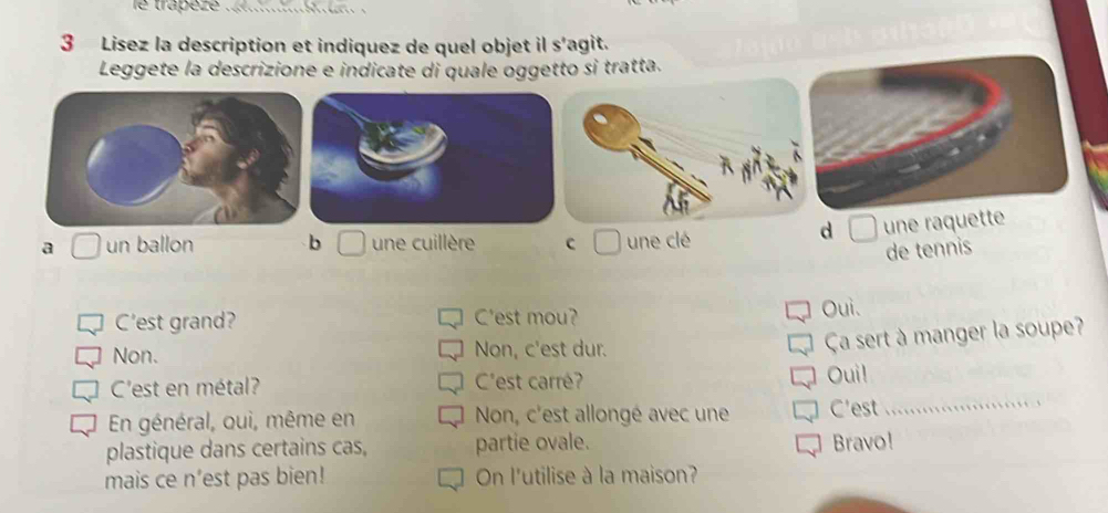 trapéze_
3 Lisez la description et indiquez de quel objet il s’agit.
Leggete la descrizione e indicate di quale oggetto si tratta.
a un ballon b une cuillère C une clé
d une raquette
de tennis
C'est grand? C'est mou? Oui.
Non. Non, c'est dur.
Ça sert à manger la soupe?
C'est en métal? C'est carré? Oui!
En général, ouì, même en Non, c'est allongé avec une C'est
_
plastique dans certains cas, partie ovale. Bravo!
mais ce n’est pas bien! On l'utilise à la maison?